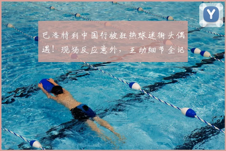 巴洛特利中国行被狂热球迷街头偶遇！现场反应意外，互动细节全记录