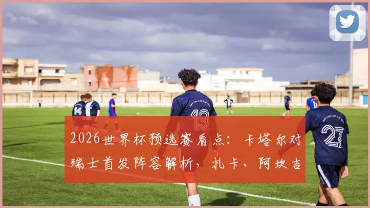 2026世界杯预选赛看点：卡塔尔对瑞士首发阵容解析，扎卡、阿坎吉与阿菲夫谁将主导战局？