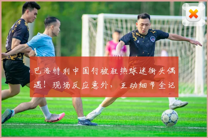 巴洛特利中国行被狂热球迷街头偶遇！现场反应意外，互动细节全记录