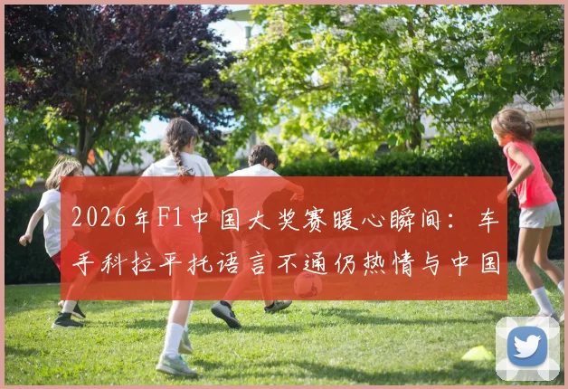 2026年F1中国大奖赛暖心瞬间：车手科拉平托语言不通仍热情与中国大爷交流，展示梅西贴纸引共鸣