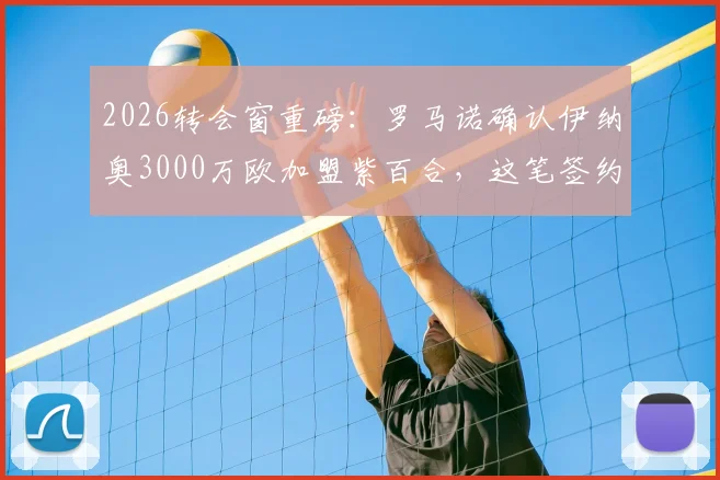 2026转会窗重磅：罗马诺确认伊纳奥3000万欧加盟紫百合，这笔签约到底值不值？技术特点深度分析