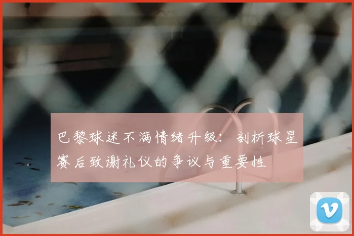 巴黎球迷不满情绪升级：剖析球星赛后致谢礼仪的争议与重要性