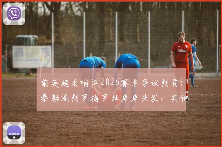 前英超名哨评2026赛季争议判罚：泰勒漏判罗梅罗扯库库头发，其他判罚无误获力挺