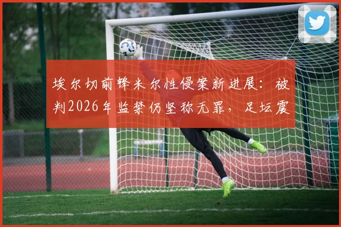 埃尔切前锋米尔性侵案新进展：被判2026年监禁仍坚称无罪，足坛震动与法律反思
