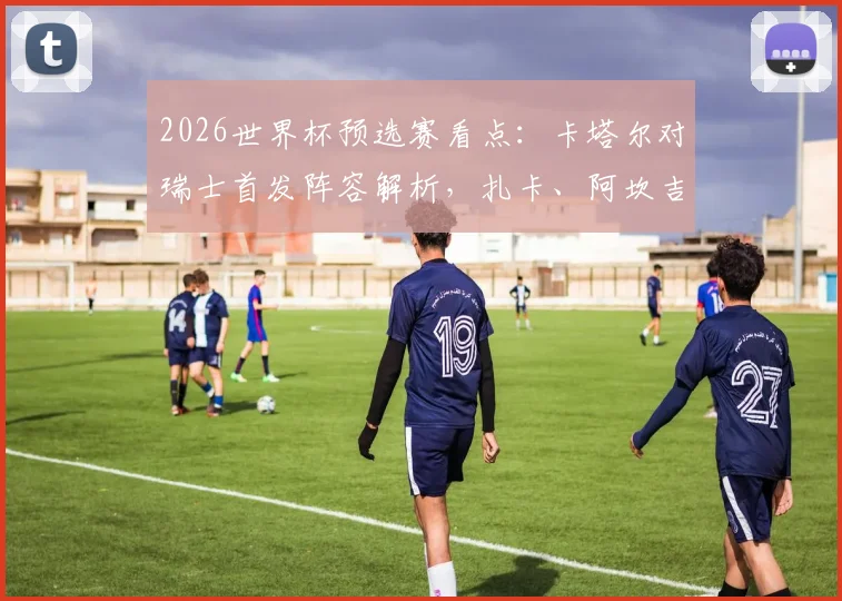 2026世界杯预选赛看点：卡塔尔对瑞士首发阵容解析，扎卡、阿坎吉与阿菲夫谁将主导战局？