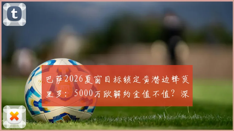 巴萨2026夏窗目标锁定黄潜边锋莫里罗：5000万欧解约金值不值？深度分析球员技术特点与转会前景
