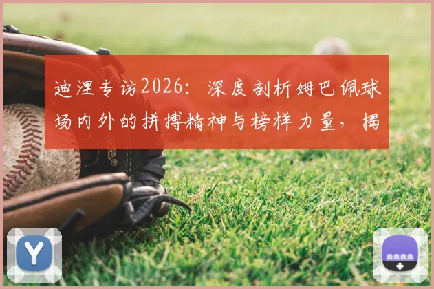 迪涅专访2026:深度剖析姆巴佩球场内外的拼搏精神与榜样力量,揭秘他如何成为球队核心领袖