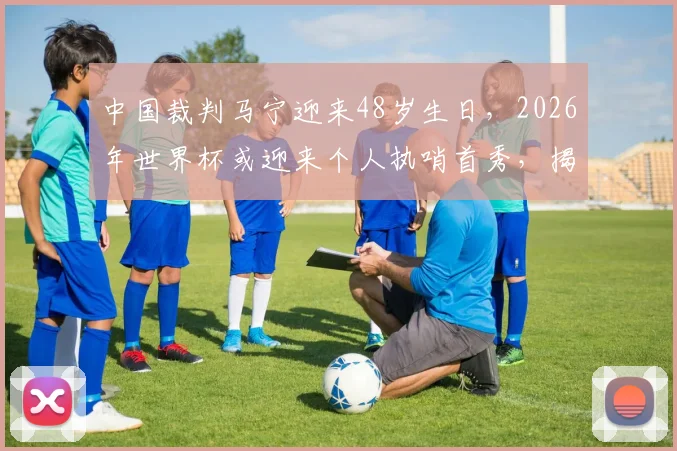 中国裁判马宁迎来48岁生日，2026年世界杯或迎来个人执哨首秀，揭秘其执法经历与未来展望