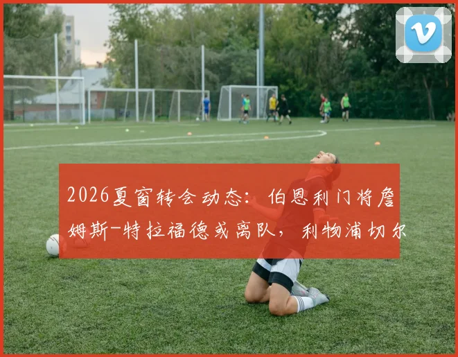 2026夏窗转会动态：伯恩利门将詹姆斯-特拉福德或离队，利物浦切尔西展开争夺，盘点其潜力与最新进展