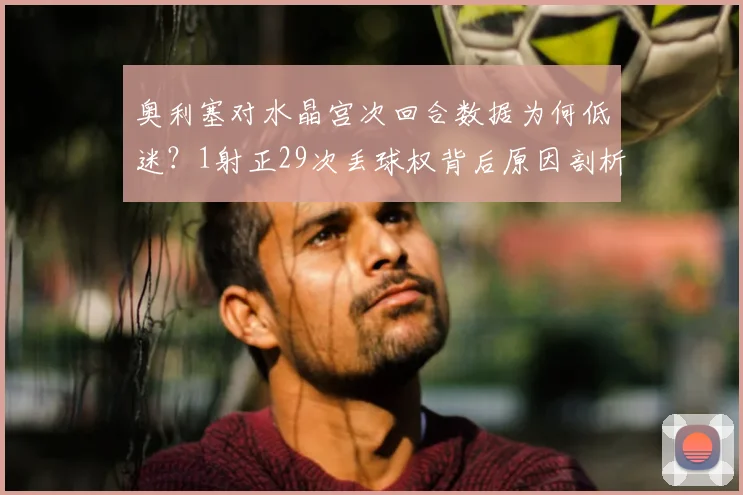 奥利塞对水晶宫次回合数据为何低迷？1射正29次丢球权背后原因剖析，技术短板与战术不适配是关键