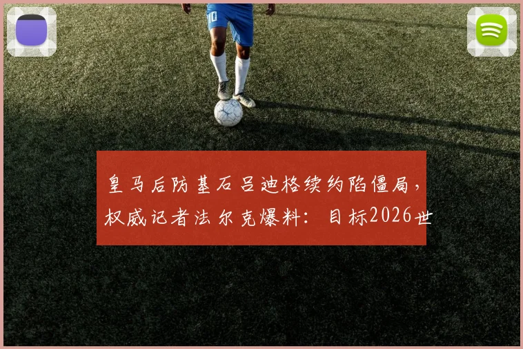 皇马后防基石吕迪格续约陷僵局，权威记者法尔克爆料：目标2026世界杯前敲定未来去向