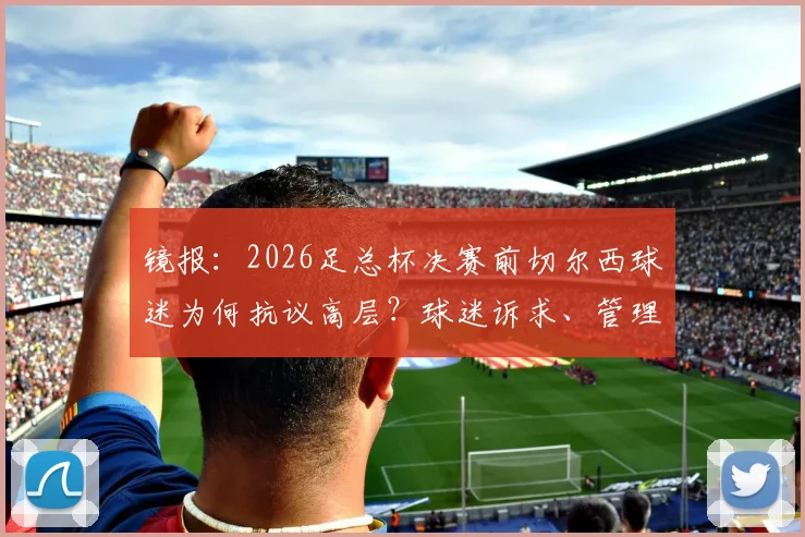镜报：2026足总杯决赛前切尔西球迷为何抗议高层？球迷诉求、管理层压力与新帅影响全解析