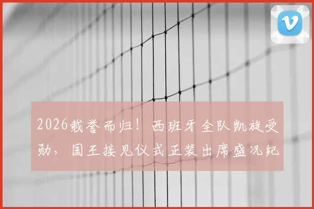 2026载誉而归！西班牙全队凯旋受勋，国王接见仪式正装出席盛况纪实