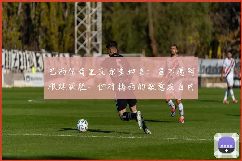 巴西传奇里瓦尔多坦言：虽不愿阿根廷获胜，但对梅西的敬意发自内心，并展望2026世界杯