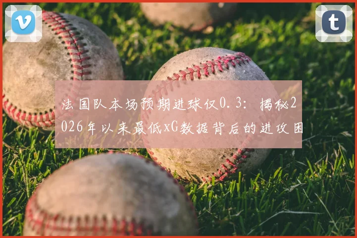 法国队本场预期进球仅0.3：揭秘2026年以来最低xG数据背后的进攻困境与战术分析
