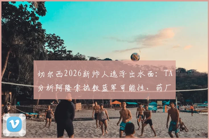 切尔西2026新帅人选浮出水面：TA分析阿隆索执教蓝军可能性，药厂履历成关键筹码