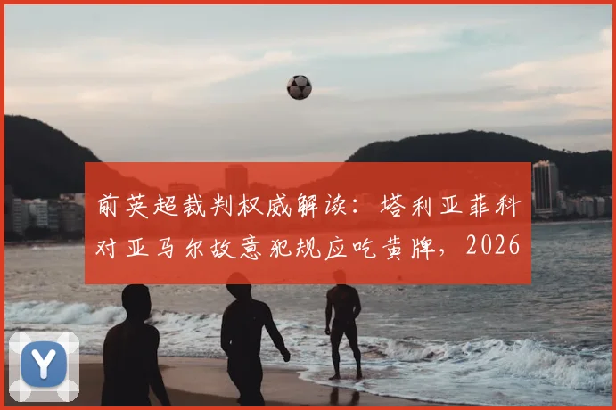 前英超裁判权威解读：塔利亚菲科对亚马尔故意犯规应吃黄牌，2026西甲争议判罚全分析