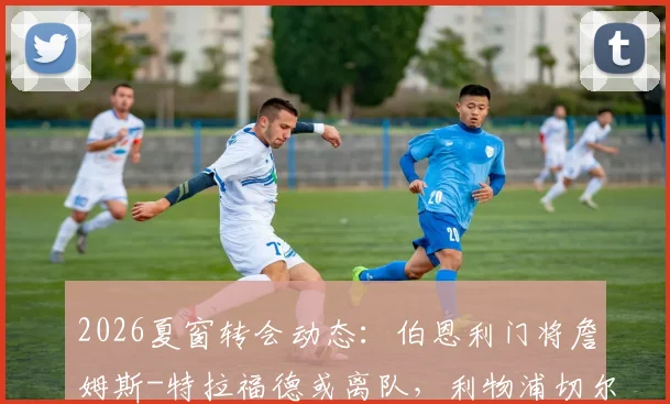 2026夏窗转会动态：伯恩利门将詹姆斯-特拉福德或离队，利物浦切尔西展开争夺，盘点其潜力与最新进展