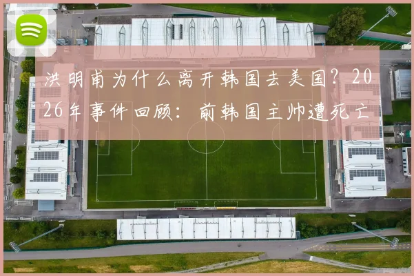 洪明甫为什么离开韩国去美国？2026年事件回顾：前韩国主帅遭死亡威胁内幕与赴美近况解读
