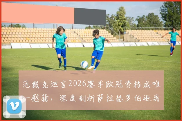 范戴克坦言2026赛季欧冠资格成唯一慰藉，深度剖析萨拉赫罗伯逊离队后利物浦面临的挑战与未来