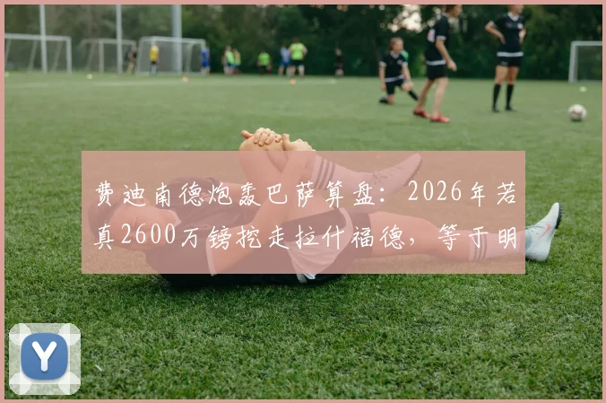 费迪南德炮轰巴萨算盘：2026年若真2600万镑挖走拉什福德，等于明抢曼联！拉什福德转会价值深度探讨