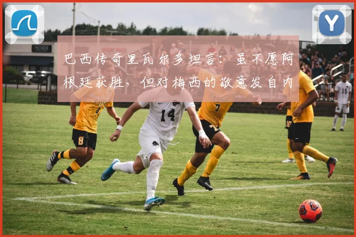 巴西传奇里瓦尔多坦言：虽不愿阿根廷获胜，但对梅西的敬意发自内心，并展望2026世界杯