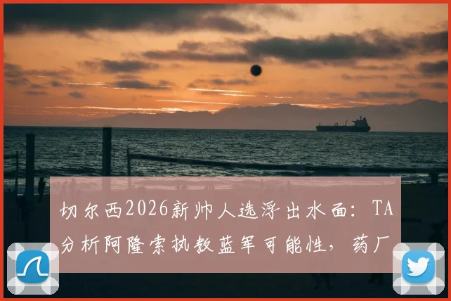 切尔西2026新帅人选浮出水面：TA分析阿隆索执教蓝军可能性，药厂履历成关键筹码