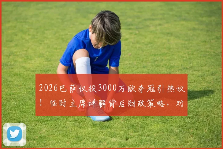 2026巴萨仅投3000万欧夺冠引热议！临时主席详解背后财政策略，对比皇马曼城砸钱为何失效