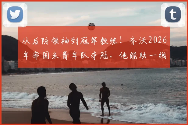 从后防领袖到冠军教练！齐沃2026年率国米青年队夺冠，他能助一线队冲击双冠王吗？