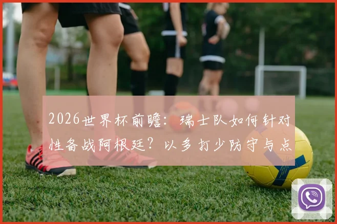 2026世界杯前瞻：瑞士队如何针对性备战阿根廷？以多打少防守与点球特训成关键