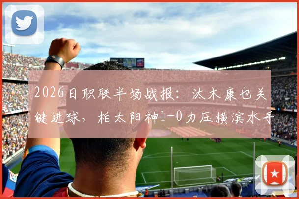2026日职联半场战报：汰木康也关键进球，柏太阳神1-0力压横滨水手，半场数据分析与看点回顾