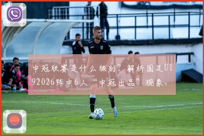 中冠联赛是什么级别？解析国足U192026阵中6人“中冠出品”现象，为青少年足球精英指明通往国字号舞台的培养路径