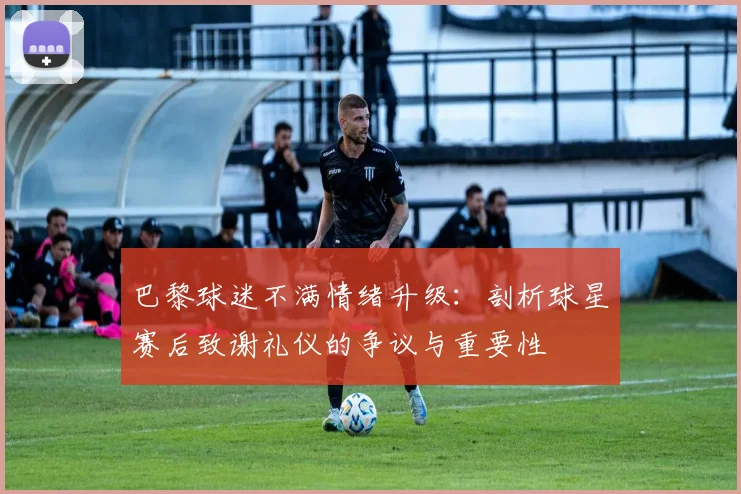 巴黎球迷不满情绪升级：剖析球星赛后致谢礼仪的争议与重要性