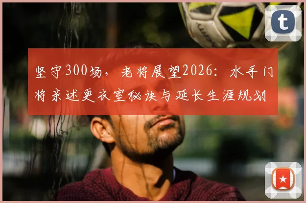 坚守300场，老将展望2026：水手门将亲述更衣室秘诀与延长生涯规划
