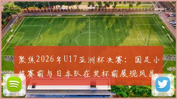 聚焦2026年U17亚洲杯决赛：国足小将赛前与日本队在奖杯前展现风度，决战前夕氛围解读