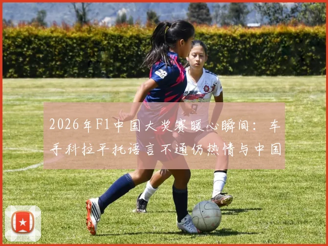 2026年F1中国大奖赛暖心瞬间：车手科拉平托语言不通仍热情与中国大爷交流，展示梅西贴纸引共鸣