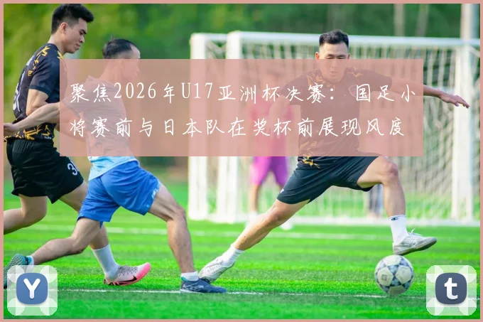聚焦2026年U17亚洲杯决赛：国足小将赛前与日本队在奖杯前展现风度，决战前夕氛围解读
