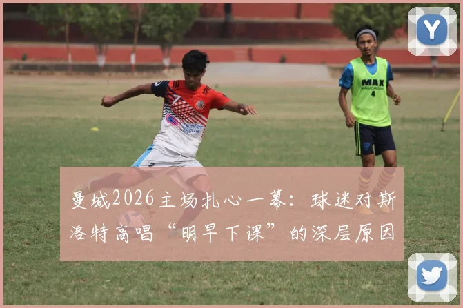 曼城2026主场扎心一幕：球迷对斯洛特高唱“明早下课”的深层原因分析