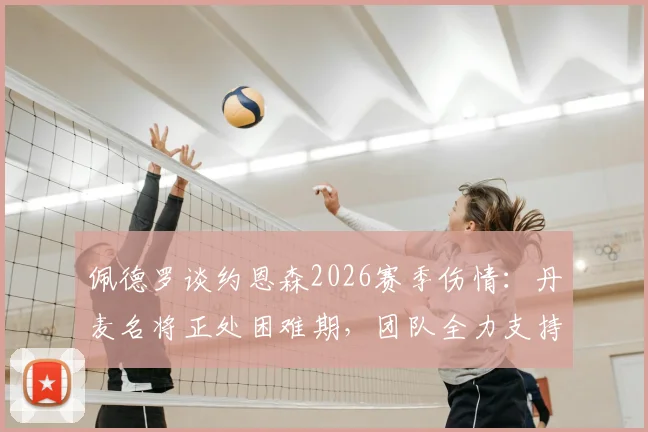 佩德罗谈约恩森2026赛季伤情：丹麦名将正处困难期，团队全力支持帮助康复