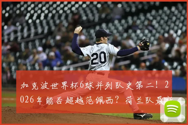 加克波世界杯6球并列队史第二！2026年能否超越范佩西？荷兰队最新射手榜深度解读