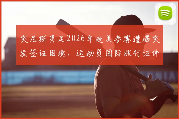 突尼斯男足2026年赴美参赛遭遇突发签证困境，运动员国际旅行证件准备要点详解