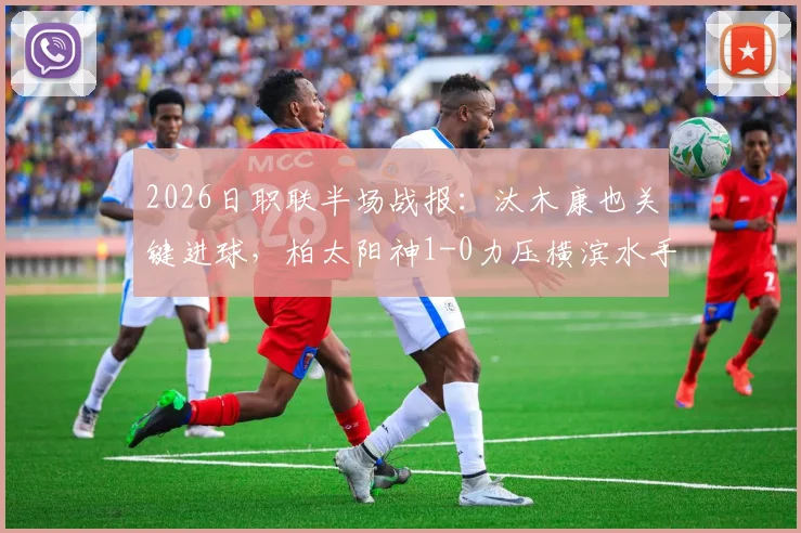 2026日职联半场战报：汰木康也关键进球，柏太阳神1-0力压横滨水手，半场数据分析与看点回顾