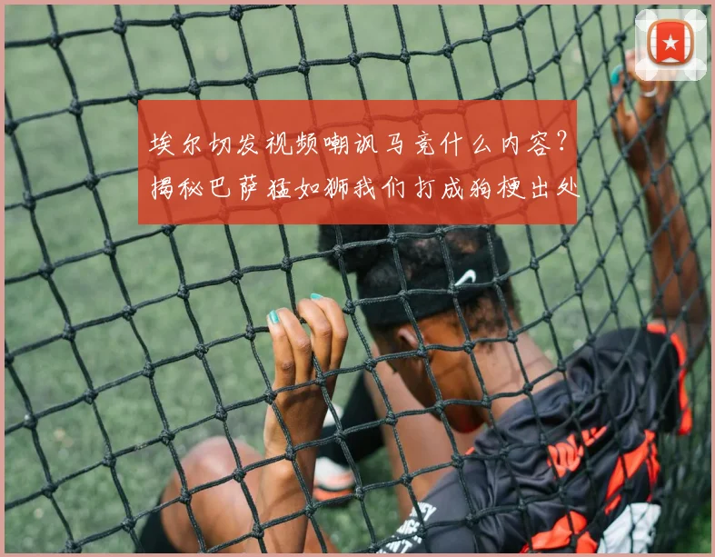 埃尔切发视频嘲讽马竞什么内容？揭秘巴萨猛如狮我们打成狗梗出处与2026年比赛实况分析