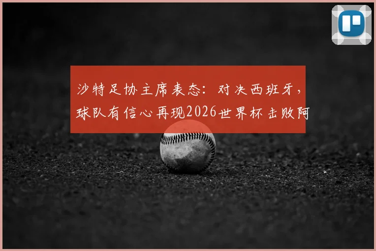 沙特足协主席表态：对决西班牙，球队有信心再现2026世界杯击败阿根廷奇迹