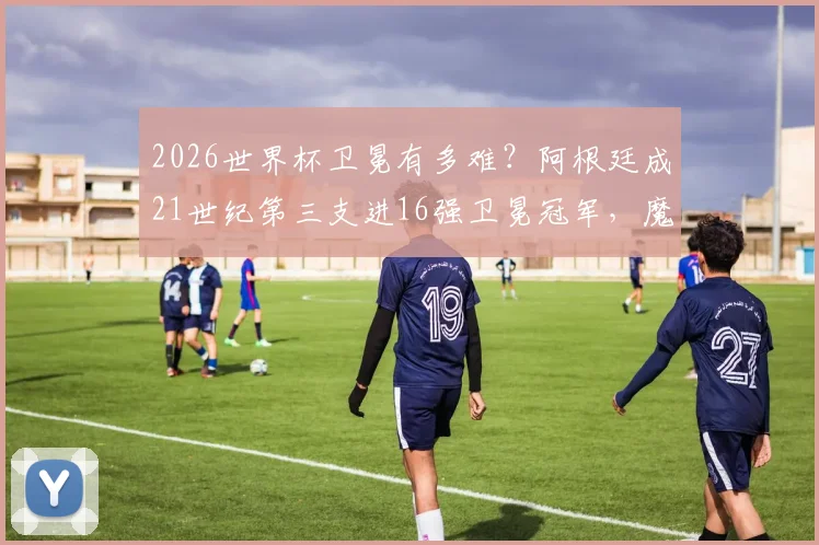 2026世界杯卫冕有多难?阿根廷成21世纪第三支进16强卫冕冠军,魔咒几何?
