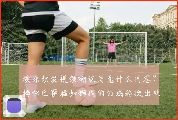 埃尔切发视频嘲讽马竞什么内容?揭秘巴萨猛如狮我们打成狗梗出处与2026年比赛实况分析