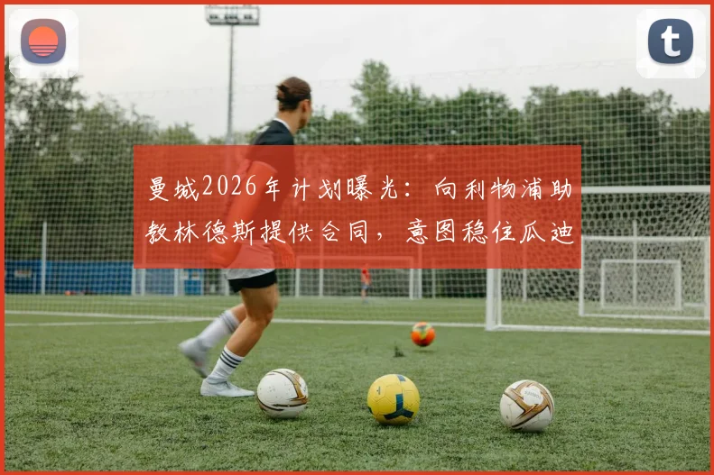 曼城2026年计划曝光：向利物浦助教林德斯提供合同，意图稳住瓜迪奥拉核心教练组