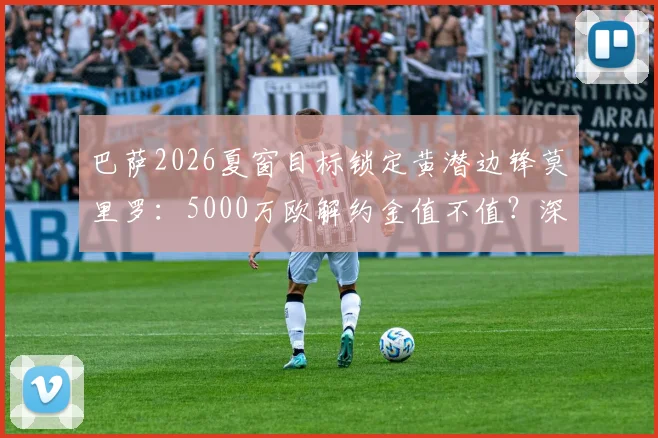 巴萨2026夏窗目标锁定黄潜边锋莫里罗:5000万欧解约金值不值?深度分析球员技术特点与转会前景