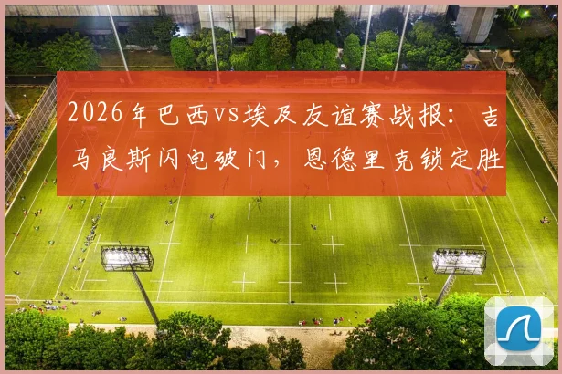 2026年巴西vs埃及友谊赛战报：吉马良斯闪电破门，恩德里克锁定胜局，桑巴军团2-1告捷，附全场录像回放链接