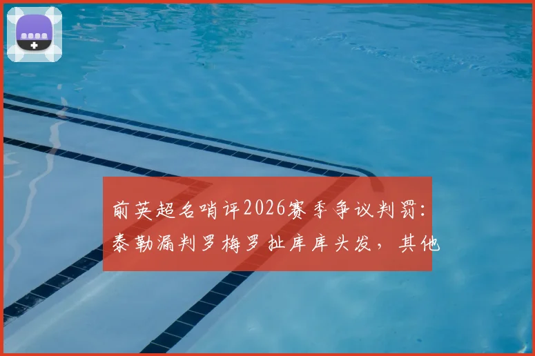 前英超名哨评2026赛季争议判罚：泰勒漏判罗梅罗扯库库头发，其他判罚无误获力挺